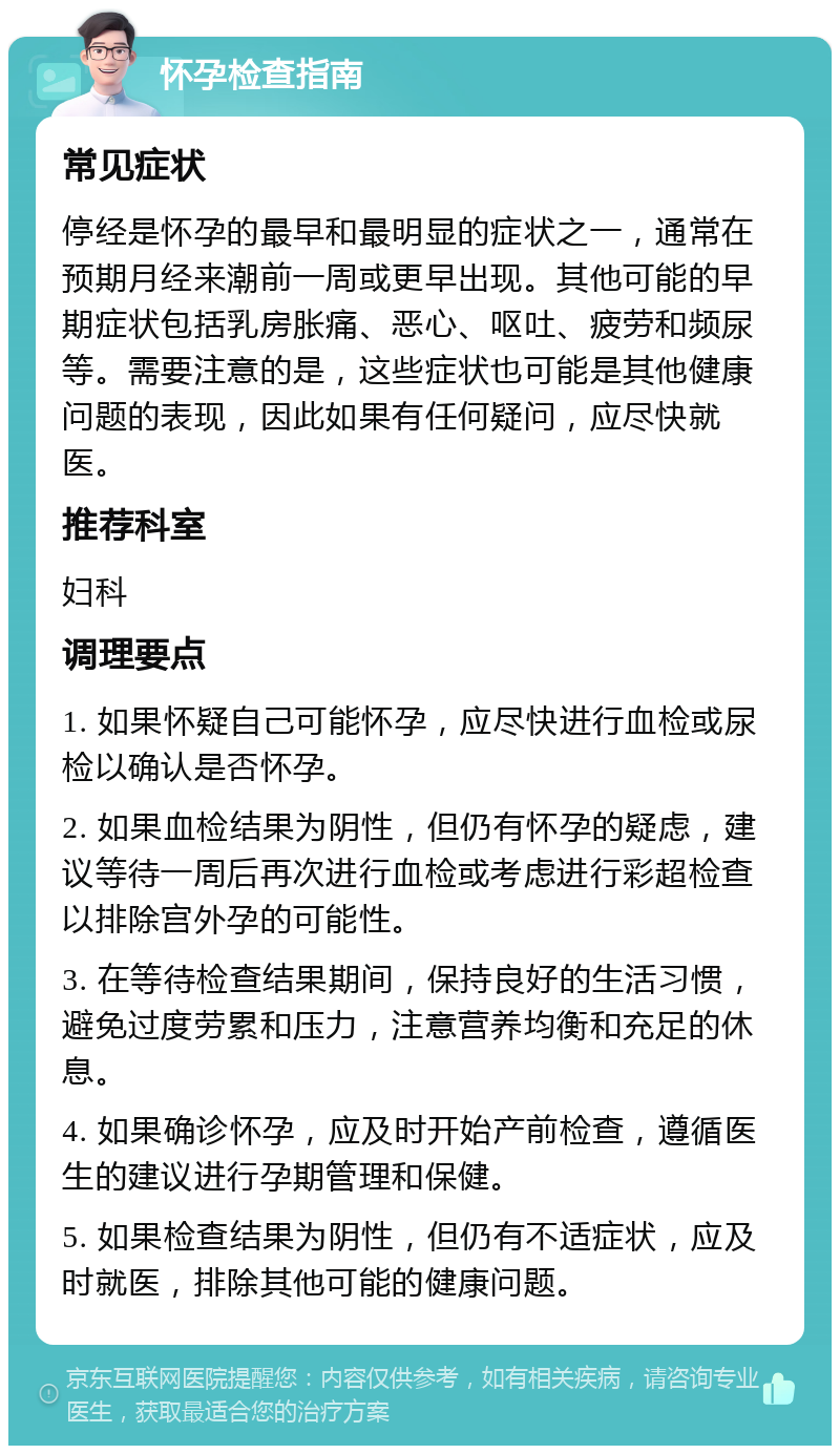 怀孕检查指南 常见症状 停经是怀孕的最早和最明显的症状之一，通常在预期月经来潮前一周或更早出现。其他可能的早期症状包括乳房胀痛、恶心、呕吐、疲劳和频尿等。需要注意的是，这些症状也可能是其他健康问题的表现，因此如果有任何疑问，应尽快就医。 推荐科室 妇科 调理要点 1. 如果怀疑自己可能怀孕，应尽快进行血检或尿检以确认是否怀孕。 2. 如果血检结果为阴性，但仍有怀孕的疑虑，建议等待一周后再次进行血检或考虑进行彩超检查以排除宫外孕的可能性。 3. 在等待检查结果期间，保持良好的生活习惯，避免过度劳累和压力，注意营养均衡和充足的休息。 4. 如果确诊怀孕，应及时开始产前检查，遵循医生的建议进行孕期管理和保健。 5. 如果检查结果为阴性，但仍有不适症状，应及时就医，排除其他可能的健康问题。