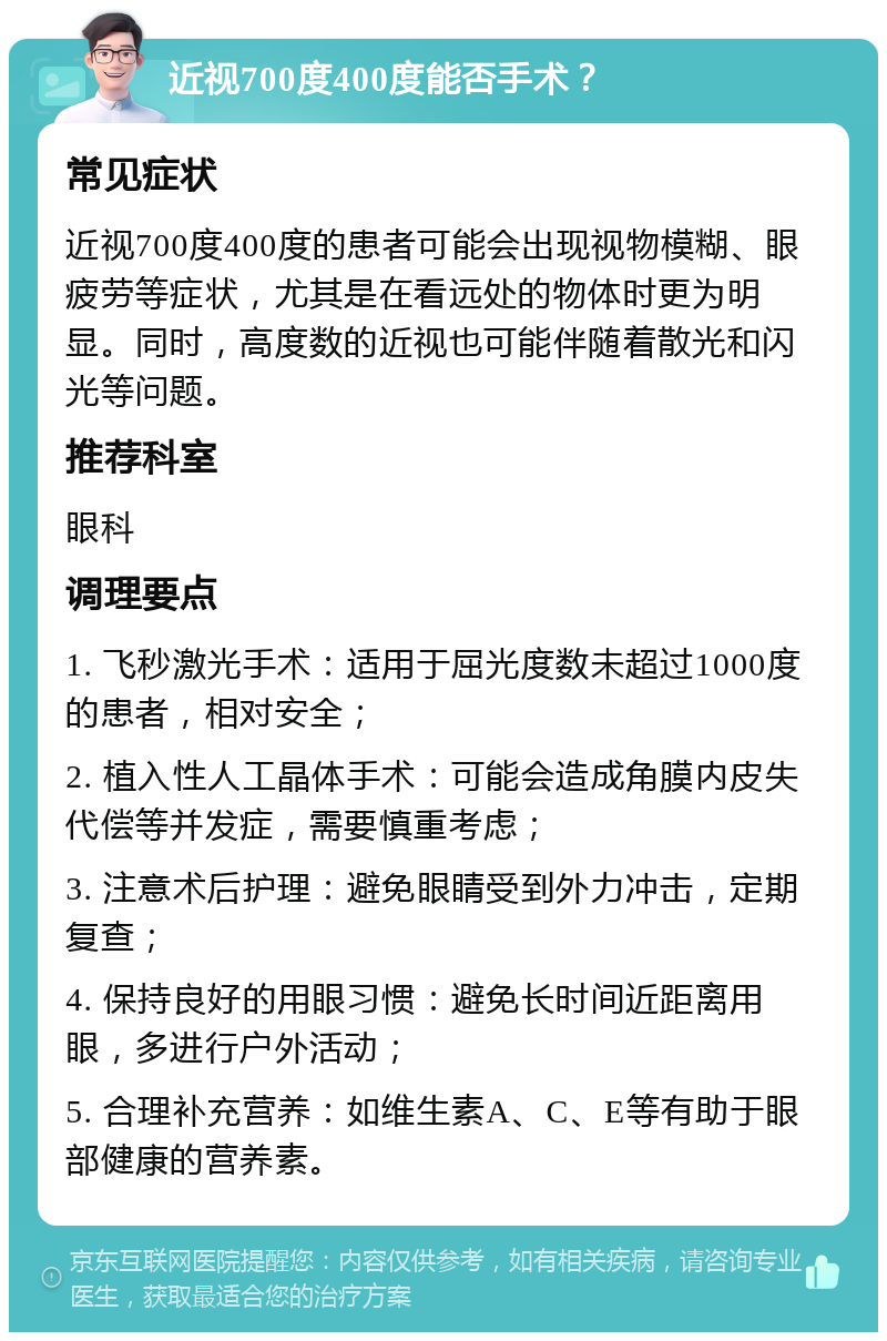 近视700度400度能否手术？ 常见症状 近视700度400度的患者可能会出现视物模糊、眼疲劳等症状，尤其是在看远处的物体时更为明显。同时，高度数的近视也可能伴随着散光和闪光等问题。 推荐科室 眼科 调理要点 1. 飞秒激光手术：适用于屈光度数未超过1000度的患者，相对安全； 2. 植入性人工晶体手术：可能会造成角膜内皮失代偿等并发症，需要慎重考虑； 3. 注意术后护理：避免眼睛受到外力冲击，定期复查； 4. 保持良好的用眼习惯：避免长时间近距离用眼，多进行户外活动； 5. 合理补充营养：如维生素A、C、E等有助于眼部健康的营养素。