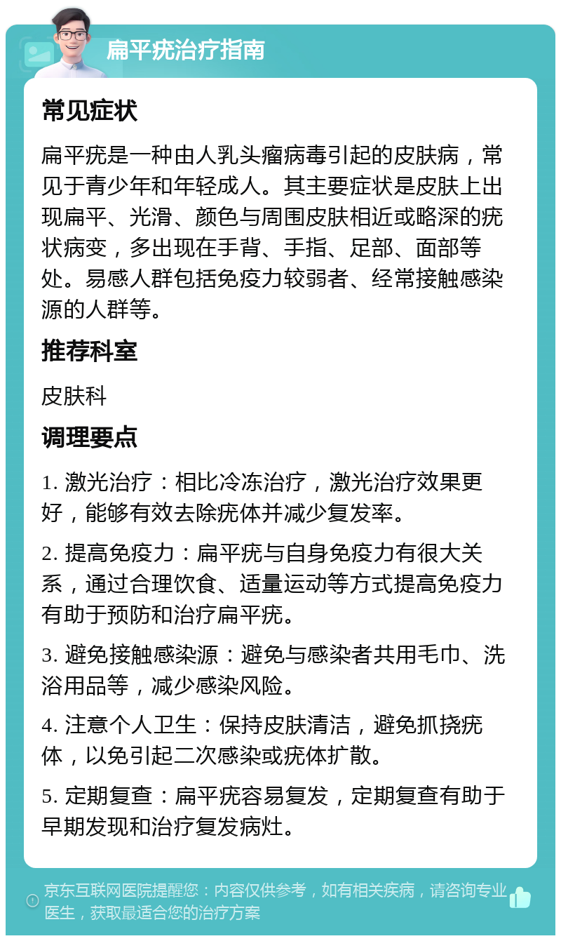 扁平疣治疗指南 常见症状 扁平疣是一种由人乳头瘤病毒引起的皮肤病，常见于青少年和年轻成人。其主要症状是皮肤上出现扁平、光滑、颜色与周围皮肤相近或略深的疣状病变，多出现在手背、手指、足部、面部等处。易感人群包括免疫力较弱者、经常接触感染源的人群等。 推荐科室 皮肤科 调理要点 1. 激光治疗：相比冷冻治疗，激光治疗效果更好，能够有效去除疣体并减少复发率。 2. 提高免疫力：扁平疣与自身免疫力有很大关系，通过合理饮食、适量运动等方式提高免疫力有助于预防和治疗扁平疣。 3. 避免接触感染源：避免与感染者共用毛巾、洗浴用品等，减少感染风险。 4. 注意个人卫生：保持皮肤清洁，避免抓挠疣体，以免引起二次感染或疣体扩散。 5. 定期复查：扁平疣容易复发，定期复查有助于早期发现和治疗复发病灶。