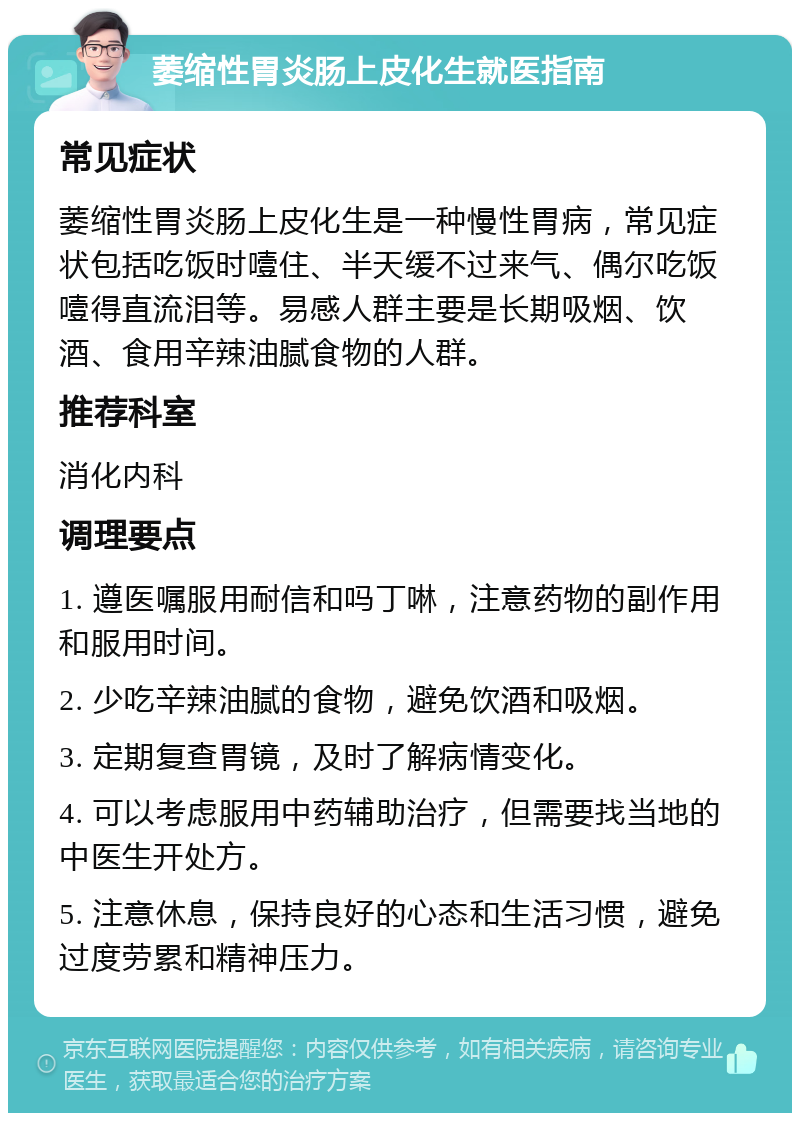 萎缩性胃炎肠上皮化生就医指南 常见症状 萎缩性胃炎肠上皮化生是一种慢性胃病，常见症状包括吃饭时噎住、半天缓不过来气、偶尔吃饭噎得直流泪等。易感人群主要是长期吸烟、饮酒、食用辛辣油腻食物的人群。 推荐科室 消化内科 调理要点 1. 遵医嘱服用耐信和吗丁啉，注意药物的副作用和服用时间。 2. 少吃辛辣油腻的食物，避免饮酒和吸烟。 3. 定期复查胃镜，及时了解病情变化。 4. 可以考虑服用中药辅助治疗，但需要找当地的中医生开处方。 5. 注意休息，保持良好的心态和生活习惯，避免过度劳累和精神压力。