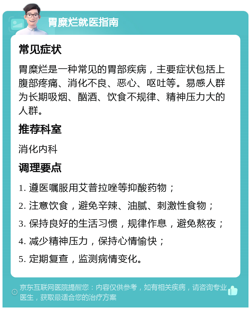 胃糜烂就医指南 常见症状 胃糜烂是一种常见的胃部疾病，主要症状包括上腹部疼痛、消化不良、恶心、呕吐等。易感人群为长期吸烟、酗酒、饮食不规律、精神压力大的人群。 推荐科室 消化内科 调理要点 1. 遵医嘱服用艾普拉唑等抑酸药物； 2. 注意饮食，避免辛辣、油腻、刺激性食物； 3. 保持良好的生活习惯，规律作息，避免熬夜； 4. 减少精神压力，保持心情愉快； 5. 定期复查，监测病情变化。