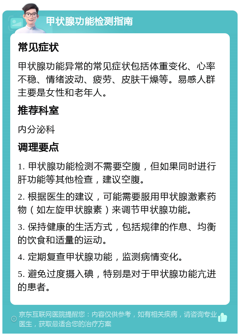 甲状腺功能检测指南 常见症状 甲状腺功能异常的常见症状包括体重变化、心率不稳、情绪波动、疲劳、皮肤干燥等。易感人群主要是女性和老年人。 推荐科室 内分泌科 调理要点 1. 甲状腺功能检测不需要空腹，但如果同时进行肝功能等其他检查，建议空腹。 2. 根据医生的建议，可能需要服用甲状腺激素药物（如左旋甲状腺素）来调节甲状腺功能。 3. 保持健康的生活方式，包括规律的作息、均衡的饮食和适量的运动。 4. 定期复查甲状腺功能，监测病情变化。 5. 避免过度摄入碘，特别是对于甲状腺功能亢进的患者。