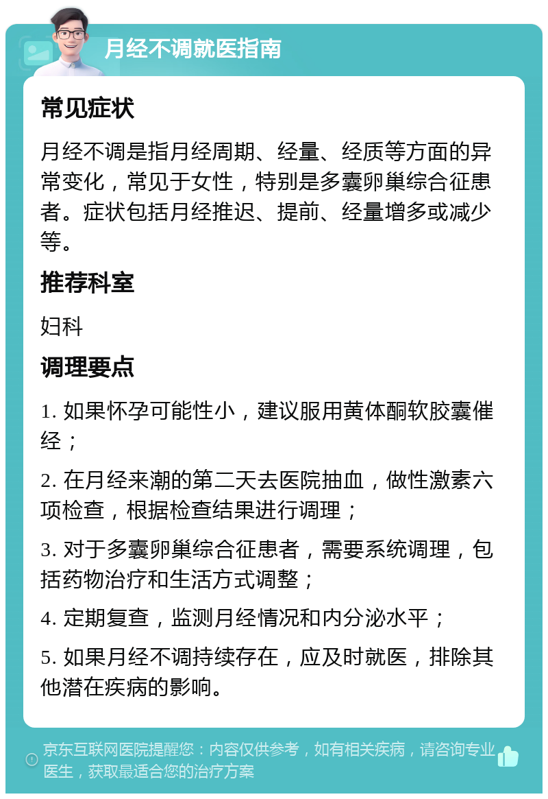 月经不调就医指南 常见症状 月经不调是指月经周期、经量、经质等方面的异常变化，常见于女性，特别是多囊卵巢综合征患者。症状包括月经推迟、提前、经量增多或减少等。 推荐科室 妇科 调理要点 1. 如果怀孕可能性小，建议服用黄体酮软胶囊催经； 2. 在月经来潮的第二天去医院抽血，做性激素六项检查，根据检查结果进行调理； 3. 对于多囊卵巢综合征患者，需要系统调理，包括药物治疗和生活方式调整； 4. 定期复查，监测月经情况和内分泌水平； 5. 如果月经不调持续存在，应及时就医，排除其他潜在疾病的影响。