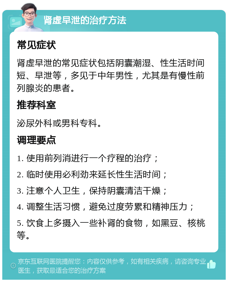 肾虚早泄的治疗方法 常见症状 肾虚早泄的常见症状包括阴囊潮湿、性生活时间短、早泄等，多见于中年男性，尤其是有慢性前列腺炎的患者。 推荐科室 泌尿外科或男科专科。 调理要点 1. 使用前列消进行一个疗程的治疗； 2. 临时使用必利劲来延长性生活时间； 3. 注意个人卫生，保持阴囊清洁干燥； 4. 调整生活习惯，避免过度劳累和精神压力； 5. 饮食上多摄入一些补肾的食物，如黑豆、核桃等。