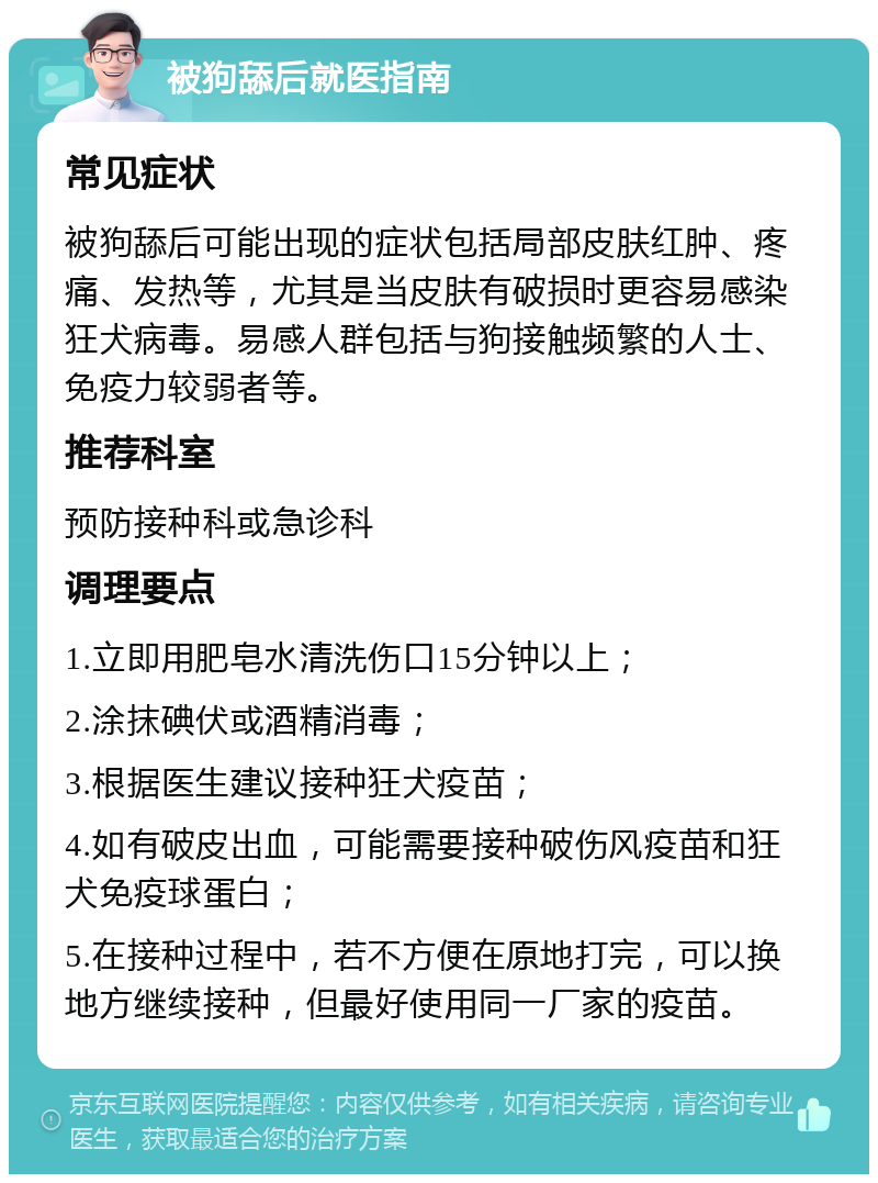 被狗舔后就医指南 常见症状 被狗舔后可能出现的症状包括局部皮肤红肿、疼痛、发热等，尤其是当皮肤有破损时更容易感染狂犬病毒。易感人群包括与狗接触频繁的人士、免疫力较弱者等。 推荐科室 预防接种科或急诊科 调理要点 1.立即用肥皂水清洗伤口15分钟以上； 2.涂抹碘伏或酒精消毒； 3.根据医生建议接种狂犬疫苗； 4.如有破皮出血，可能需要接种破伤风疫苗和狂犬免疫球蛋白； 5.在接种过程中，若不方便在原地打完，可以换地方继续接种，但最好使用同一厂家的疫苗。