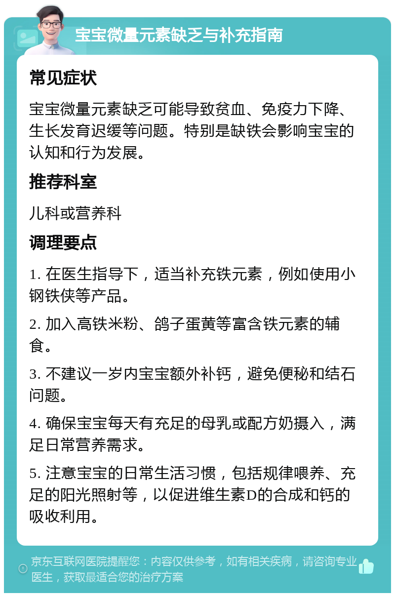 宝宝微量元素缺乏与补充指南 常见症状 宝宝微量元素缺乏可能导致贫血、免疫力下降、生长发育迟缓等问题。特别是缺铁会影响宝宝的认知和行为发展。 推荐科室 儿科或营养科 调理要点 1. 在医生指导下，适当补充铁元素，例如使用小钢铁侠等产品。 2. 加入高铁米粉、鸽子蛋黄等富含铁元素的辅食。 3. 不建议一岁内宝宝额外补钙，避免便秘和结石问题。 4. 确保宝宝每天有充足的母乳或配方奶摄入，满足日常营养需求。 5. 注意宝宝的日常生活习惯，包括规律喂养、充足的阳光照射等，以促进维生素D的合成和钙的吸收利用。