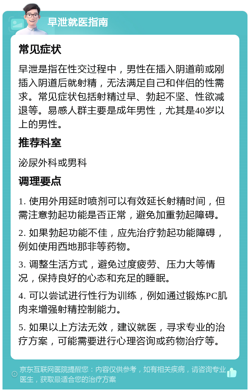 早泄就医指南 常见症状 早泄是指在性交过程中，男性在插入阴道前或刚插入阴道后就射精，无法满足自己和伴侣的性需求。常见症状包括射精过早、勃起不坚、性欲减退等。易感人群主要是成年男性，尤其是40岁以上的男性。 推荐科室 泌尿外科或男科 调理要点 1. 使用外用延时喷剂可以有效延长射精时间，但需注意勃起功能是否正常，避免加重勃起障碍。 2. 如果勃起功能不佳，应先治疗勃起功能障碍，例如使用西地那非等药物。 3. 调整生活方式，避免过度疲劳、压力大等情况，保持良好的心态和充足的睡眠。 4. 可以尝试进行性行为训练，例如通过锻炼PC肌肉来增强射精控制能力。 5. 如果以上方法无效，建议就医，寻求专业的治疗方案，可能需要进行心理咨询或药物治疗等。