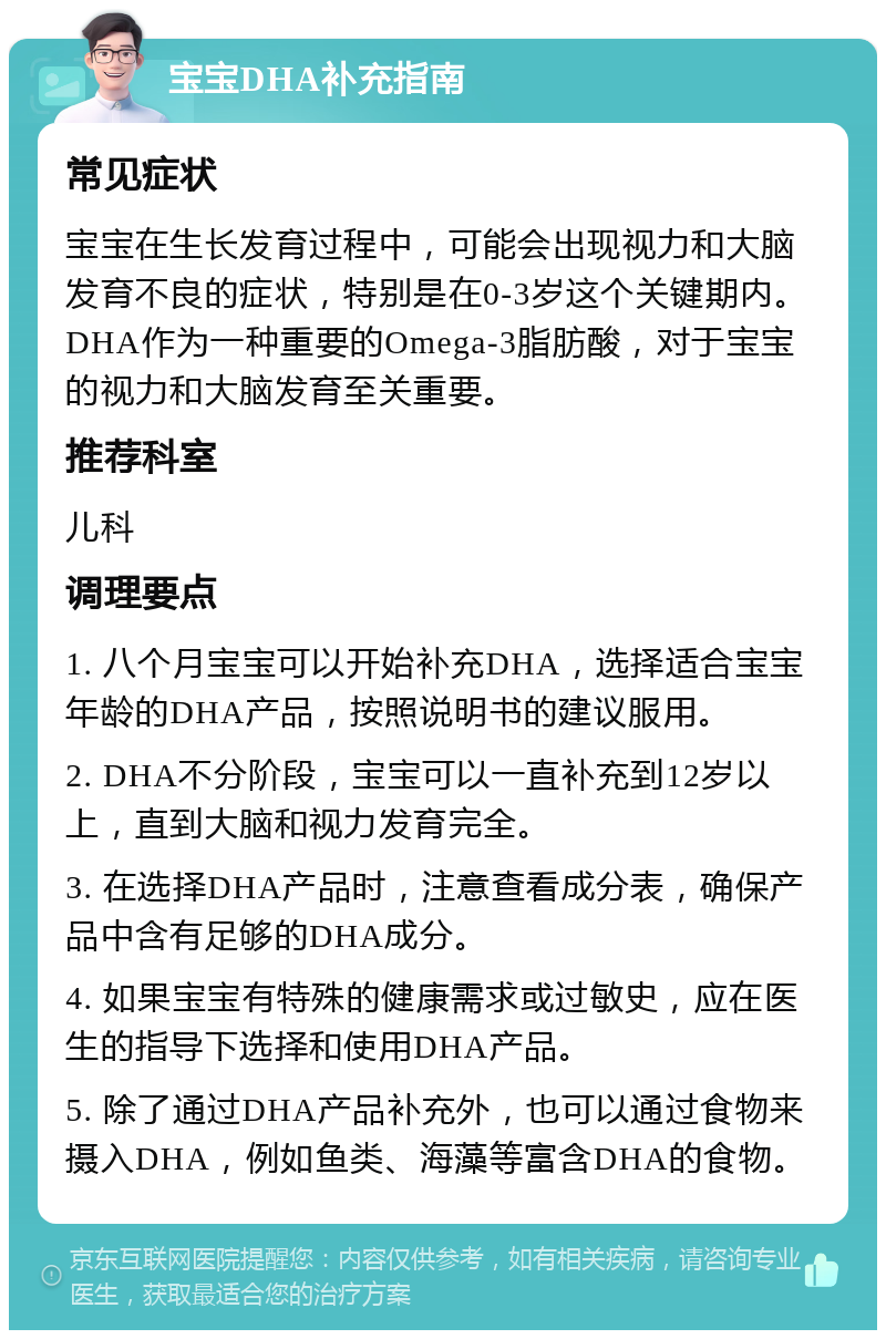 宝宝DHA补充指南 常见症状 宝宝在生长发育过程中，可能会出现视力和大脑发育不良的症状，特别是在0-3岁这个关键期内。DHA作为一种重要的Omega-3脂肪酸，对于宝宝的视力和大脑发育至关重要。 推荐科室 儿科 调理要点 1. 八个月宝宝可以开始补充DHA，选择适合宝宝年龄的DHA产品，按照说明书的建议服用。 2. DHA不分阶段，宝宝可以一直补充到12岁以上，直到大脑和视力发育完全。 3. 在选择DHA产品时，注意查看成分表，确保产品中含有足够的DHA成分。 4. 如果宝宝有特殊的健康需求或过敏史，应在医生的指导下选择和使用DHA产品。 5. 除了通过DHA产品补充外，也可以通过食物来摄入DHA，例如鱼类、海藻等富含DHA的食物。