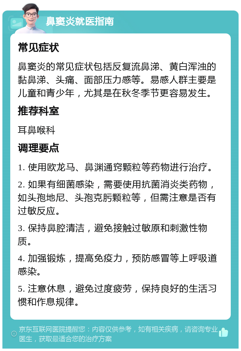 鼻窦炎就医指南 常见症状 鼻窦炎的常见症状包括反复流鼻涕、黄白浑浊的黏鼻涕、头痛、面部压力感等。易感人群主要是儿童和青少年，尤其是在秋冬季节更容易发生。 推荐科室 耳鼻喉科 调理要点 1. 使用欧龙马、鼻渊通窍颗粒等药物进行治疗。 2. 如果有细菌感染，需要使用抗菌消炎类药物，如头孢地尼、头孢克肟颗粒等，但需注意是否有过敏反应。 3. 保持鼻腔清洁，避免接触过敏原和刺激性物质。 4. 加强锻炼，提高免疫力，预防感冒等上呼吸道感染。 5. 注意休息，避免过度疲劳，保持良好的生活习惯和作息规律。