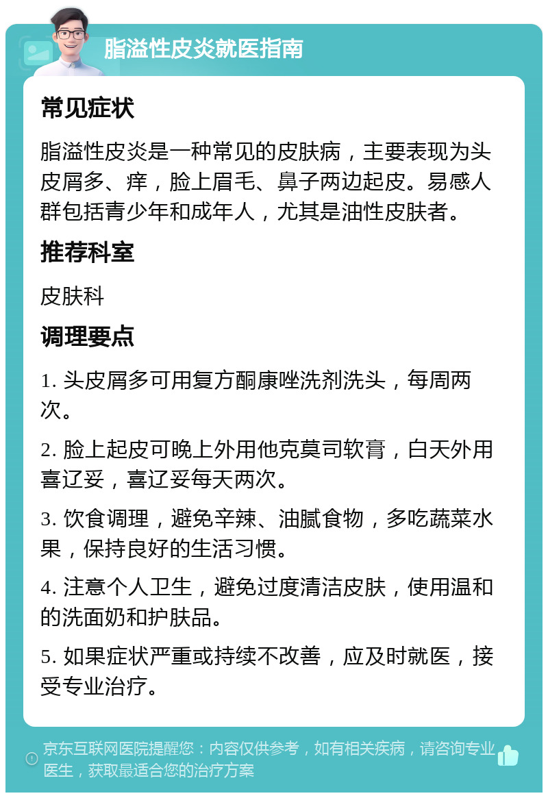 脂溢性皮炎就医指南 常见症状 脂溢性皮炎是一种常见的皮肤病，主要表现为头皮屑多、痒，脸上眉毛、鼻子两边起皮。易感人群包括青少年和成年人，尤其是油性皮肤者。 推荐科室 皮肤科 调理要点 1. 头皮屑多可用复方酮康唑洗剂洗头，每周两次。 2. 脸上起皮可晚上外用他克莫司软膏，白天外用喜辽妥，喜辽妥每天两次。 3. 饮食调理，避免辛辣、油腻食物，多吃蔬菜水果，保持良好的生活习惯。 4. 注意个人卫生，避免过度清洁皮肤，使用温和的洗面奶和护肤品。 5. 如果症状严重或持续不改善，应及时就医，接受专业治疗。