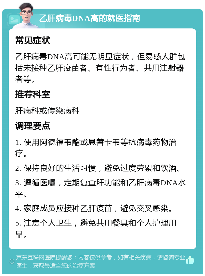 乙肝病毒DNA高的就医指南 常见症状 乙肝病毒DNA高可能无明显症状，但易感人群包括未接种乙肝疫苗者、有性行为者、共用注射器者等。 推荐科室 肝病科或传染病科 调理要点 1. 使用阿德福韦酯或恩替卡韦等抗病毒药物治疗。 2. 保持良好的生活习惯，避免过度劳累和饮酒。 3. 遵循医嘱，定期复查肝功能和乙肝病毒DNA水平。 4. 家庭成员应接种乙肝疫苗，避免交叉感染。 5. 注意个人卫生，避免共用餐具和个人护理用品。