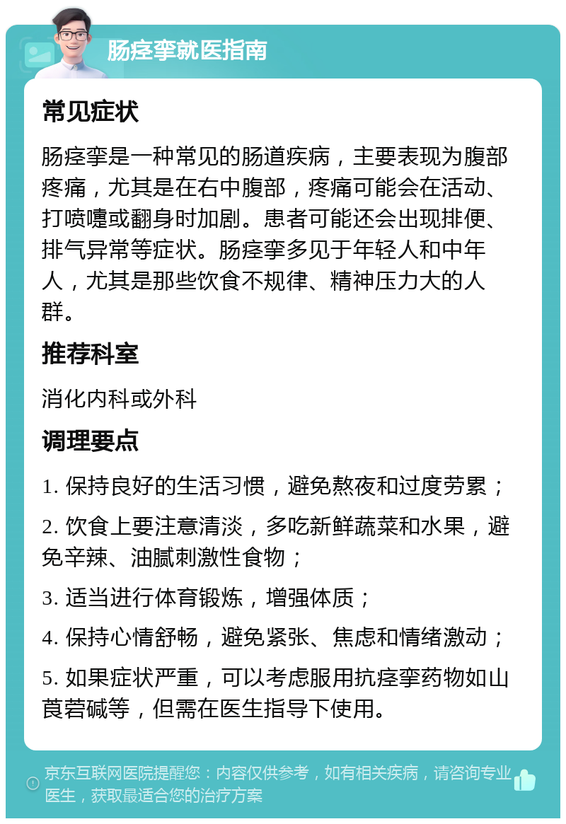 肠痉挛就医指南 常见症状 肠痉挛是一种常见的肠道疾病，主要表现为腹部疼痛，尤其是在右中腹部，疼痛可能会在活动、打喷嚏或翻身时加剧。患者可能还会出现排便、排气异常等症状。肠痉挛多见于年轻人和中年人，尤其是那些饮食不规律、精神压力大的人群。 推荐科室 消化内科或外科 调理要点 1. 保持良好的生活习惯，避免熬夜和过度劳累； 2. 饮食上要注意清淡，多吃新鲜蔬菜和水果，避免辛辣、油腻刺激性食物； 3. 适当进行体育锻炼，增强体质； 4. 保持心情舒畅，避免紧张、焦虑和情绪激动； 5. 如果症状严重，可以考虑服用抗痉挛药物如山莨菪碱等，但需在医生指导下使用。