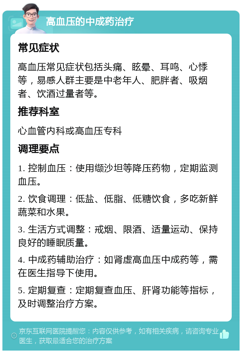 高血压的中成药治疗 常见症状 高血压常见症状包括头痛、眩晕、耳鸣、心悸等，易感人群主要是中老年人、肥胖者、吸烟者、饮酒过量者等。 推荐科室 心血管内科或高血压专科 调理要点 1. 控制血压：使用缬沙坦等降压药物，定期监测血压。 2. 饮食调理：低盐、低脂、低糖饮食，多吃新鲜蔬菜和水果。 3. 生活方式调整：戒烟、限酒、适量运动、保持良好的睡眠质量。 4. 中成药辅助治疗：如肾虚高血压中成药等，需在医生指导下使用。 5. 定期复查：定期复查血压、肝肾功能等指标，及时调整治疗方案。