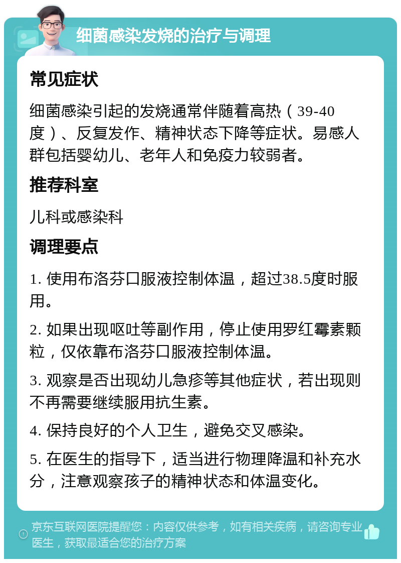 细菌感染发烧的治疗与调理 常见症状 细菌感染引起的发烧通常伴随着高热（39-40度）、反复发作、精神状态下降等症状。易感人群包括婴幼儿、老年人和免疫力较弱者。 推荐科室 儿科或感染科 调理要点 1. 使用布洛芬口服液控制体温，超过38.5度时服用。 2. 如果出现呕吐等副作用，停止使用罗红霉素颗粒，仅依靠布洛芬口服液控制体温。 3. 观察是否出现幼儿急疹等其他症状，若出现则不再需要继续服用抗生素。 4. 保持良好的个人卫生，避免交叉感染。 5. 在医生的指导下，适当进行物理降温和补充水分，注意观察孩子的精神状态和体温变化。