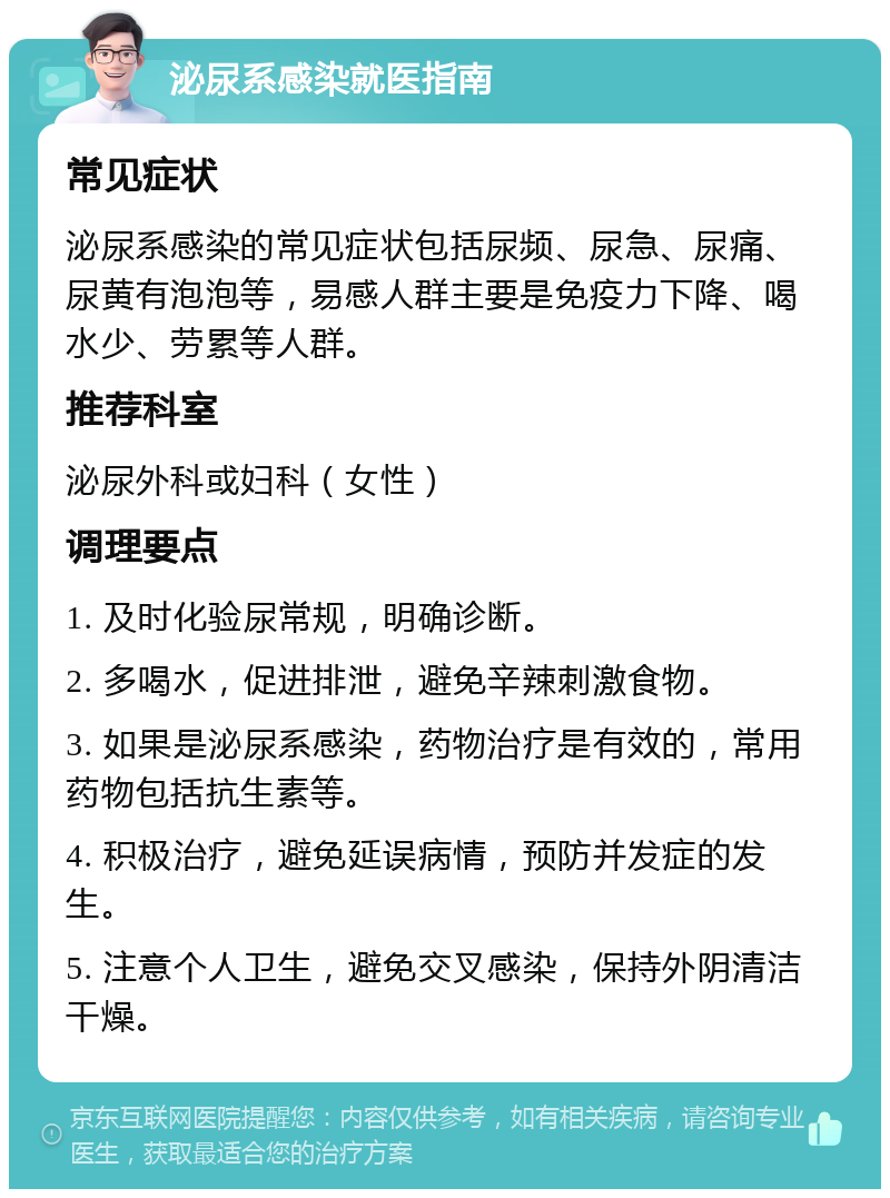 泌尿系感染就医指南 常见症状 泌尿系感染的常见症状包括尿频、尿急、尿痛、尿黄有泡泡等，易感人群主要是免疫力下降、喝水少、劳累等人群。 推荐科室 泌尿外科或妇科（女性） 调理要点 1. 及时化验尿常规，明确诊断。 2. 多喝水，促进排泄，避免辛辣刺激食物。 3. 如果是泌尿系感染，药物治疗是有效的，常用药物包括抗生素等。 4. 积极治疗，避免延误病情，预防并发症的发生。 5. 注意个人卫生，避免交叉感染，保持外阴清洁干燥。