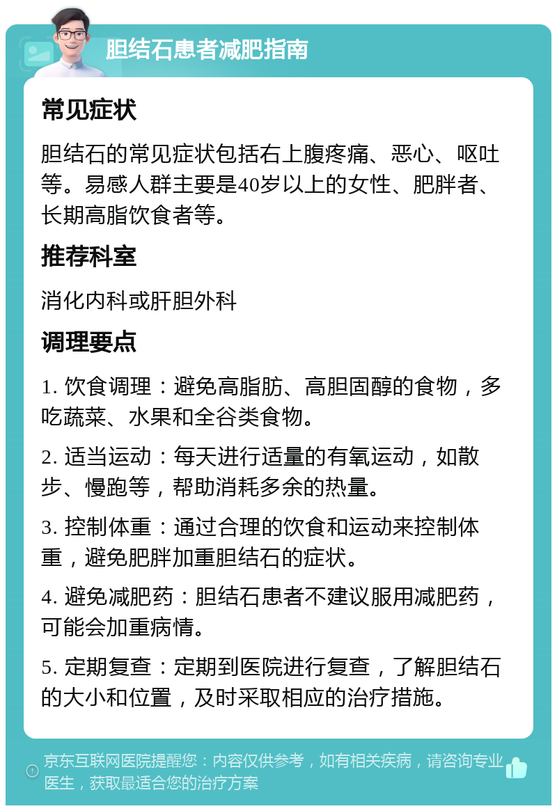 胆结石患者减肥指南 常见症状 胆结石的常见症状包括右上腹疼痛、恶心、呕吐等。易感人群主要是40岁以上的女性、肥胖者、长期高脂饮食者等。 推荐科室 消化内科或肝胆外科 调理要点 1. 饮食调理：避免高脂肪、高胆固醇的食物，多吃蔬菜、水果和全谷类食物。 2. 适当运动：每天进行适量的有氧运动，如散步、慢跑等，帮助消耗多余的热量。 3. 控制体重：通过合理的饮食和运动来控制体重，避免肥胖加重胆结石的症状。 4. 避免减肥药：胆结石患者不建议服用减肥药，可能会加重病情。 5. 定期复查：定期到医院进行复查，了解胆结石的大小和位置，及时采取相应的治疗措施。