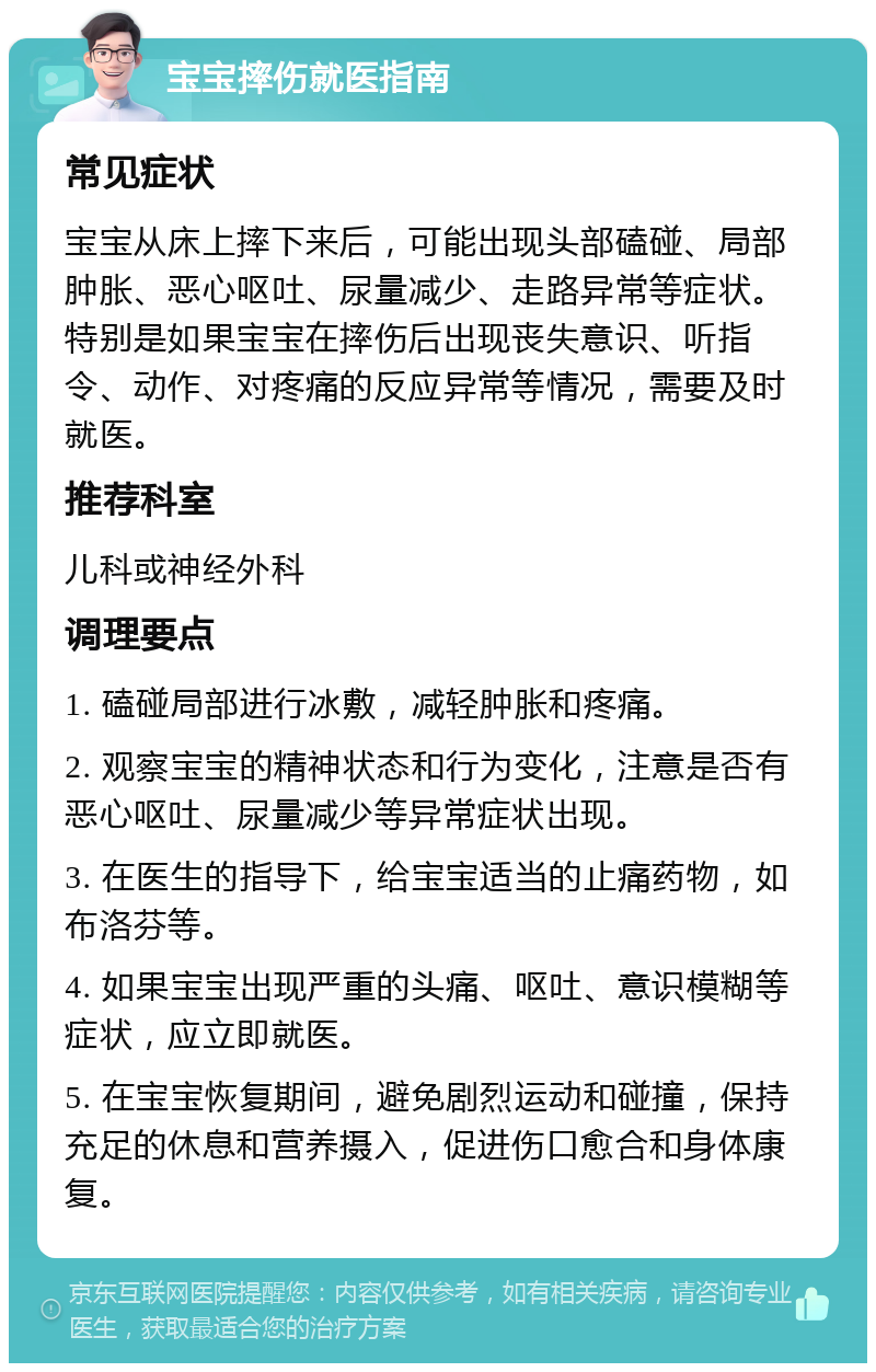 宝宝摔伤就医指南 常见症状 宝宝从床上摔下来后，可能出现头部磕碰、局部肿胀、恶心呕吐、尿量减少、走路异常等症状。特别是如果宝宝在摔伤后出现丧失意识、听指令、动作、对疼痛的反应异常等情况，需要及时就医。 推荐科室 儿科或神经外科 调理要点 1. 磕碰局部进行冰敷，减轻肿胀和疼痛。 2. 观察宝宝的精神状态和行为变化，注意是否有恶心呕吐、尿量减少等异常症状出现。 3. 在医生的指导下，给宝宝适当的止痛药物，如布洛芬等。 4. 如果宝宝出现严重的头痛、呕吐、意识模糊等症状，应立即就医。 5. 在宝宝恢复期间，避免剧烈运动和碰撞，保持充足的休息和营养摄入，促进伤口愈合和身体康复。