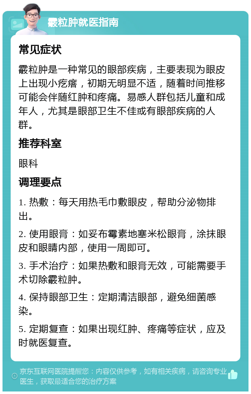 霰粒肿就医指南 常见症状 霰粒肿是一种常见的眼部疾病，主要表现为眼皮上出现小疙瘩，初期无明显不适，随着时间推移可能会伴随红肿和疼痛。易感人群包括儿童和成年人，尤其是眼部卫生不佳或有眼部疾病的人群。 推荐科室 眼科 调理要点 1. 热敷：每天用热毛巾敷眼皮，帮助分泌物排出。 2. 使用眼膏：如妥布霉素地塞米松眼膏，涂抹眼皮和眼睛内部，使用一周即可。 3. 手术治疗：如果热敷和眼膏无效，可能需要手术切除霰粒肿。 4. 保持眼部卫生：定期清洁眼部，避免细菌感染。 5. 定期复查：如果出现红肿、疼痛等症状，应及时就医复查。