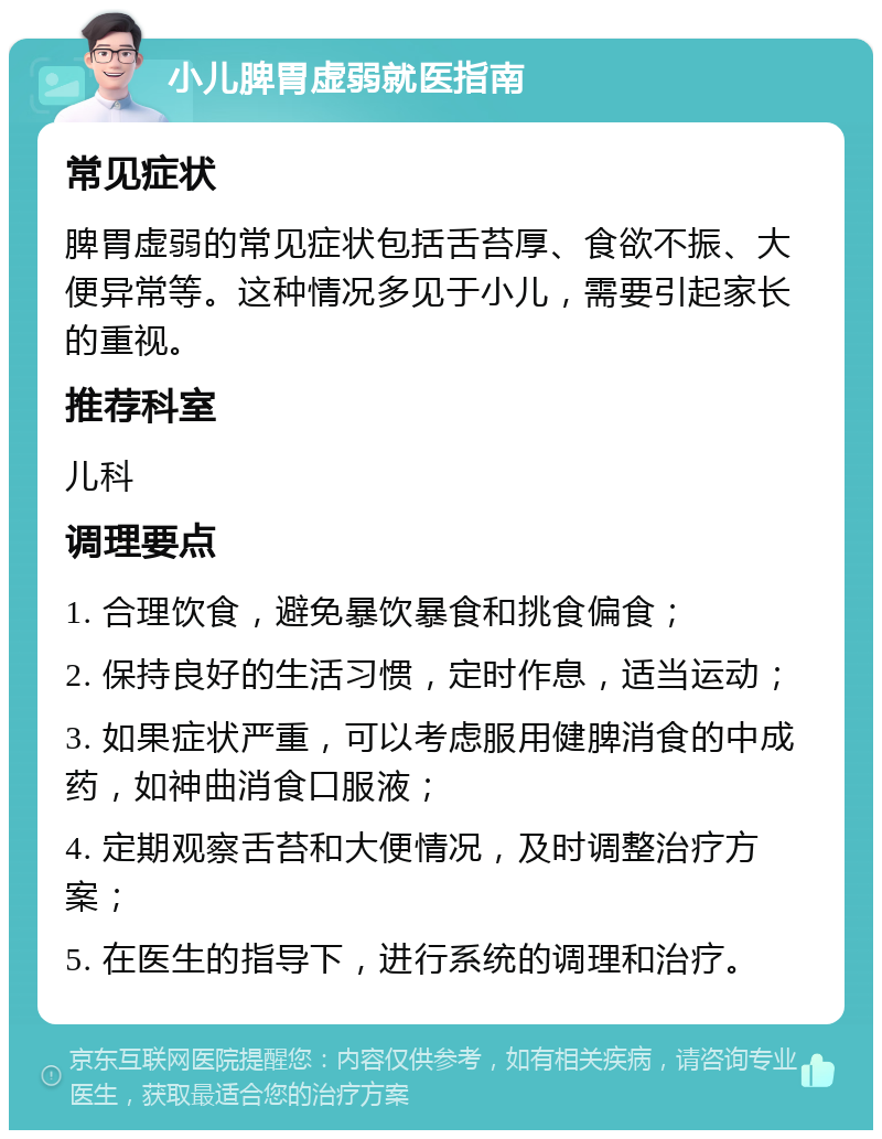 小儿脾胃虚弱就医指南 常见症状 脾胃虚弱的常见症状包括舌苔厚、食欲不振、大便异常等。这种情况多见于小儿，需要引起家长的重视。 推荐科室 儿科 调理要点 1. 合理饮食，避免暴饮暴食和挑食偏食； 2. 保持良好的生活习惯，定时作息，适当运动； 3. 如果症状严重，可以考虑服用健脾消食的中成药，如神曲消食口服液； 4. 定期观察舌苔和大便情况，及时调整治疗方案； 5. 在医生的指导下，进行系统的调理和治疗。