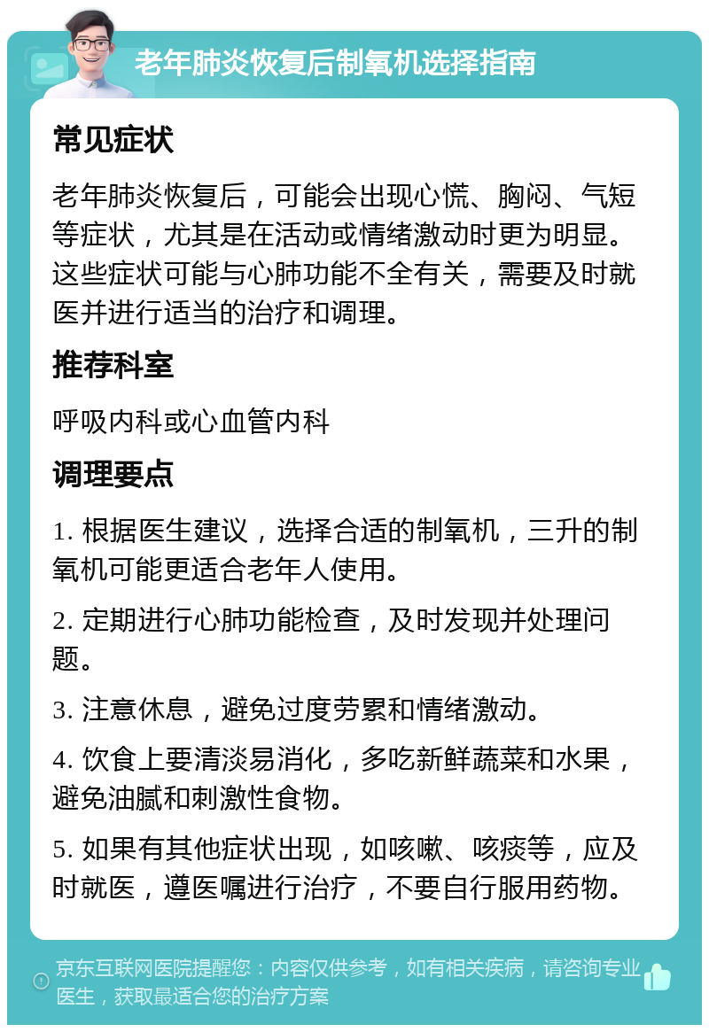 老年肺炎恢复后制氧机选择指南 常见症状 老年肺炎恢复后，可能会出现心慌、胸闷、气短等症状，尤其是在活动或情绪激动时更为明显。这些症状可能与心肺功能不全有关，需要及时就医并进行适当的治疗和调理。 推荐科室 呼吸内科或心血管内科 调理要点 1. 根据医生建议，选择合适的制氧机，三升的制氧机可能更适合老年人使用。 2. 定期进行心肺功能检查，及时发现并处理问题。 3. 注意休息，避免过度劳累和情绪激动。 4. 饮食上要清淡易消化，多吃新鲜蔬菜和水果，避免油腻和刺激性食物。 5. 如果有其他症状出现，如咳嗽、咳痰等，应及时就医，遵医嘱进行治疗，不要自行服用药物。