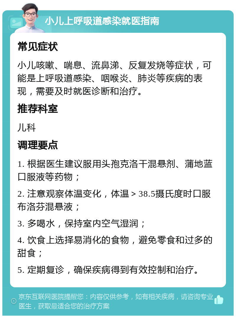 小儿上呼吸道感染就医指南 常见症状 小儿咳嗽、喘息、流鼻涕、反复发烧等症状，可能是上呼吸道感染、咽喉炎、肺炎等疾病的表现，需要及时就医诊断和治疗。 推荐科室 儿科 调理要点 1. 根据医生建议服用头孢克洛干混悬剂、蒲地蓝口服液等药物； 2. 注意观察体温变化，体温＞38.5摄氏度时口服布洛芬混悬液； 3. 多喝水，保持室内空气湿润； 4. 饮食上选择易消化的食物，避免零食和过多的甜食； 5. 定期复诊，确保疾病得到有效控制和治疗。