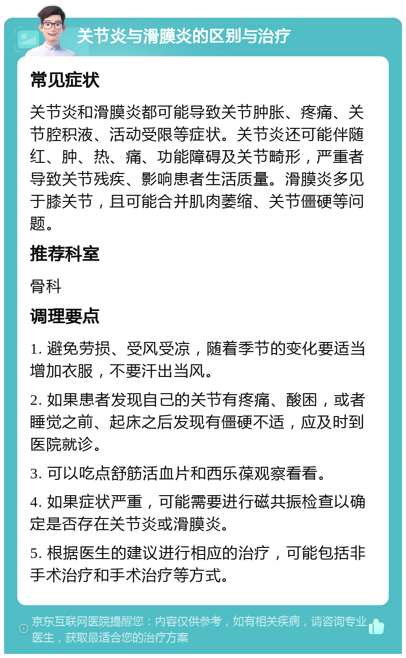 关节炎与滑膜炎的区别与治疗 常见症状 关节炎和滑膜炎都可能导致关节肿胀、疼痛、关节腔积液、活动受限等症状。关节炎还可能伴随红、肿、热、痛、功能障碍及关节畸形，严重者导致关节残疾、影响患者生活质量。滑膜炎多见于膝关节，且可能合并肌肉萎缩、关节僵硬等问题。 推荐科室 骨科 调理要点 1. 避免劳损、受风受凉，随着季节的变化要适当增加衣服，不要汗出当风。 2. 如果患者发现自己的关节有疼痛、酸困，或者睡觉之前、起床之后发现有僵硬不适，应及时到医院就诊。 3. 可以吃点舒筋活血片和西乐葆观察看看。 4. 如果症状严重，可能需要进行磁共振检查以确定是否存在关节炎或滑膜炎。 5. 根据医生的建议进行相应的治疗，可能包括非手术治疗和手术治疗等方式。