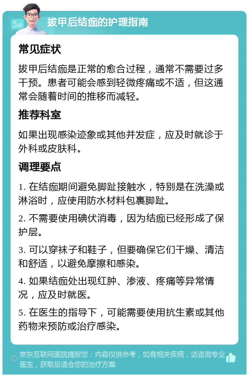 拔甲后结痂的护理指南 常见症状 拔甲后结痂是正常的愈合过程，通常不需要过多干预。患者可能会感到轻微疼痛或不适，但这通常会随着时间的推移而减轻。 推荐科室 如果出现感染迹象或其他并发症，应及时就诊于外科或皮肤科。 调理要点 1. 在结痂期间避免脚趾接触水，特别是在洗澡或淋浴时，应使用防水材料包裹脚趾。 2. 不需要使用碘伏消毒，因为结痂已经形成了保护层。 3. 可以穿袜子和鞋子，但要确保它们干燥、清洁和舒适，以避免摩擦和感染。 4. 如果结痂处出现红肿、渗液、疼痛等异常情况，应及时就医。 5. 在医生的指导下，可能需要使用抗生素或其他药物来预防或治疗感染。