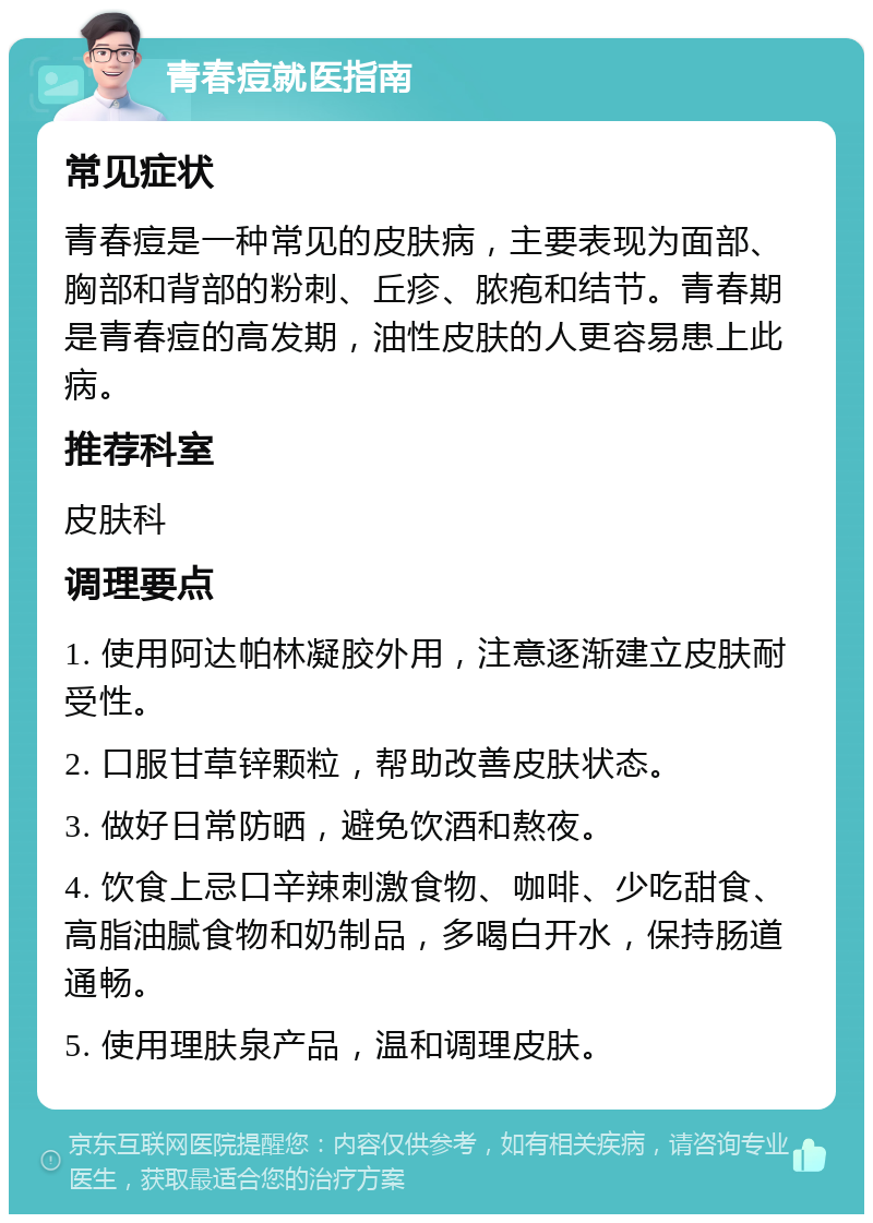 青春痘就医指南 常见症状 青春痘是一种常见的皮肤病，主要表现为面部、胸部和背部的粉刺、丘疹、脓疱和结节。青春期是青春痘的高发期，油性皮肤的人更容易患上此病。 推荐科室 皮肤科 调理要点 1. 使用阿达帕林凝胶外用，注意逐渐建立皮肤耐受性。 2. 口服甘草锌颗粒，帮助改善皮肤状态。 3. 做好日常防晒，避免饮酒和熬夜。 4. 饮食上忌口辛辣刺激食物、咖啡、少吃甜食、高脂油腻食物和奶制品，多喝白开水，保持肠道通畅。 5. 使用理肤泉产品，温和调理皮肤。