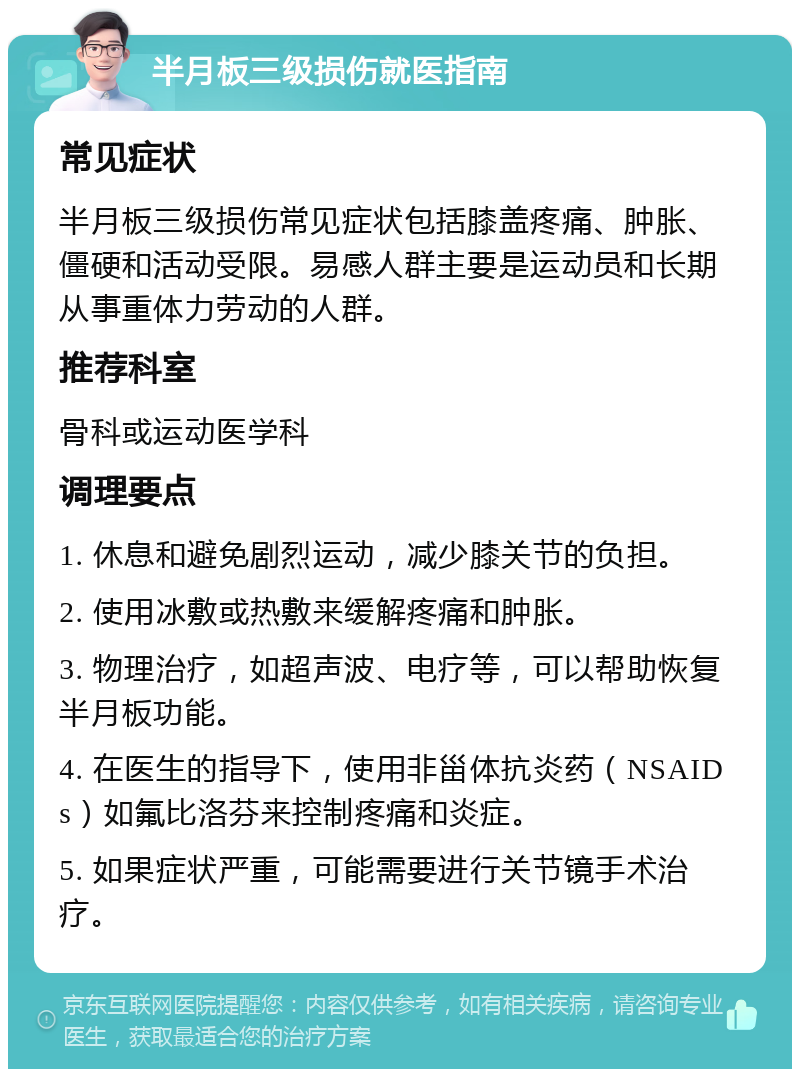 半月板三级损伤就医指南 常见症状 半月板三级损伤常见症状包括膝盖疼痛、肿胀、僵硬和活动受限。易感人群主要是运动员和长期从事重体力劳动的人群。 推荐科室 骨科或运动医学科 调理要点 1. 休息和避免剧烈运动，减少膝关节的负担。 2. 使用冰敷或热敷来缓解疼痛和肿胀。 3. 物理治疗，如超声波、电疗等，可以帮助恢复半月板功能。 4. 在医生的指导下，使用非甾体抗炎药（NSAIDs）如氟比洛芬来控制疼痛和炎症。 5. 如果症状严重，可能需要进行关节镜手术治疗。