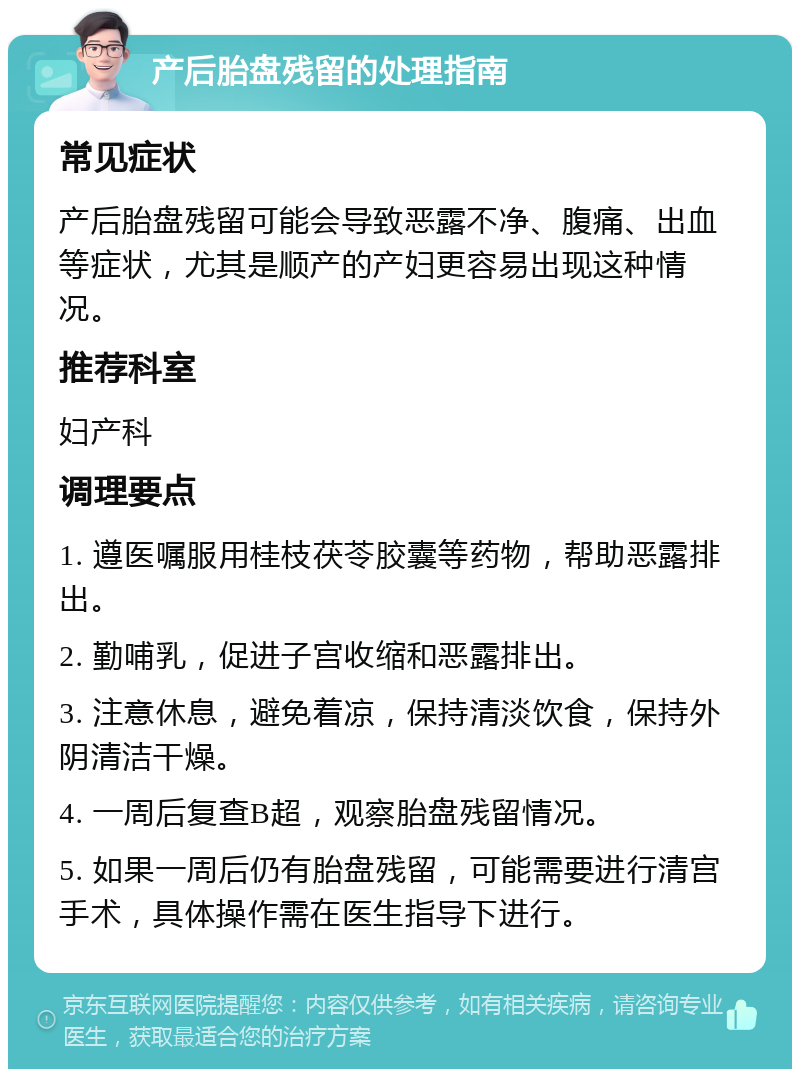 产后胎盘残留的处理指南 常见症状 产后胎盘残留可能会导致恶露不净、腹痛、出血等症状，尤其是顺产的产妇更容易出现这种情况。 推荐科室 妇产科 调理要点 1. 遵医嘱服用桂枝茯苓胶囊等药物，帮助恶露排出。 2. 勤哺乳，促进子宫收缩和恶露排出。 3. 注意休息，避免着凉，保持清淡饮食，保持外阴清洁干燥。 4. 一周后复查B超，观察胎盘残留情况。 5. 如果一周后仍有胎盘残留，可能需要进行清宫手术，具体操作需在医生指导下进行。