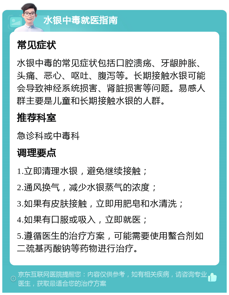 水银中毒就医指南 常见症状 水银中毒的常见症状包括口腔溃疡、牙龈肿胀、头痛、恶心、呕吐、腹泻等。长期接触水银可能会导致神经系统损害、肾脏损害等问题。易感人群主要是儿童和长期接触水银的人群。 推荐科室 急诊科或中毒科 调理要点 1.立即清理水银，避免继续接触； 2.通风换气，减少水银蒸气的浓度； 3.如果有皮肤接触，立即用肥皂和水清洗； 4.如果有口服或吸入，立即就医； 5.遵循医生的治疗方案，可能需要使用螯合剂如二巯基丙酸钠等药物进行治疗。