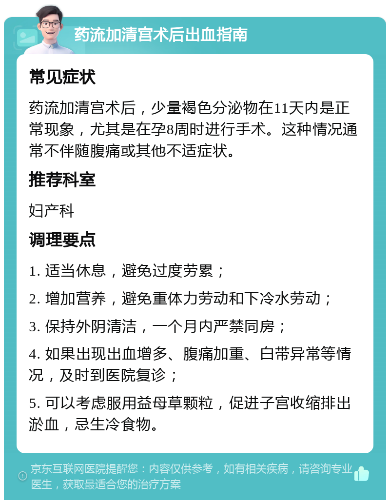 药流加清宫术后出血指南 常见症状 药流加清宫术后，少量褐色分泌物在11天内是正常现象，尤其是在孕8周时进行手术。这种情况通常不伴随腹痛或其他不适症状。 推荐科室 妇产科 调理要点 1. 适当休息，避免过度劳累； 2. 增加营养，避免重体力劳动和下冷水劳动； 3. 保持外阴清洁，一个月内严禁同房； 4. 如果出现出血增多、腹痛加重、白带异常等情况，及时到医院复诊； 5. 可以考虑服用益母草颗粒，促进子宫收缩排出淤血，忌生冷食物。