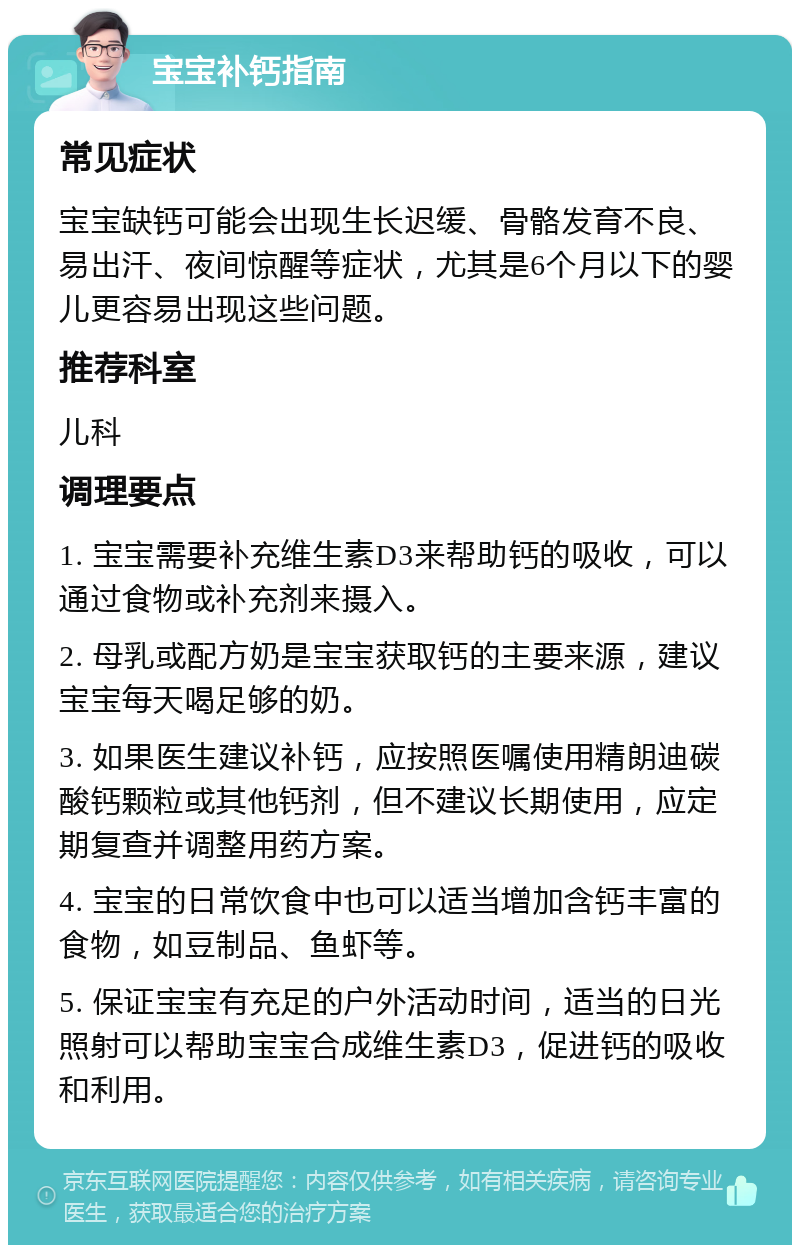 宝宝补钙指南 常见症状 宝宝缺钙可能会出现生长迟缓、骨骼发育不良、易出汗、夜间惊醒等症状，尤其是6个月以下的婴儿更容易出现这些问题。 推荐科室 儿科 调理要点 1. 宝宝需要补充维生素D3来帮助钙的吸收，可以通过食物或补充剂来摄入。 2. 母乳或配方奶是宝宝获取钙的主要来源，建议宝宝每天喝足够的奶。 3. 如果医生建议补钙，应按照医嘱使用精朗迪碳酸钙颗粒或其他钙剂，但不建议长期使用，应定期复查并调整用药方案。 4. 宝宝的日常饮食中也可以适当增加含钙丰富的食物，如豆制品、鱼虾等。 5. 保证宝宝有充足的户外活动时间，适当的日光照射可以帮助宝宝合成维生素D3，促进钙的吸收和利用。