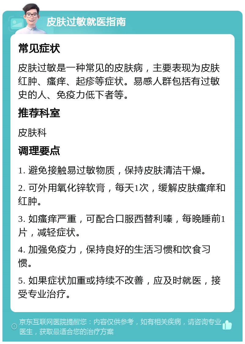 皮肤过敏就医指南 常见症状 皮肤过敏是一种常见的皮肤病，主要表现为皮肤红肿、瘙痒、起疹等症状。易感人群包括有过敏史的人、免疫力低下者等。 推荐科室 皮肤科 调理要点 1. 避免接触易过敏物质，保持皮肤清洁干燥。 2. 可外用氧化锌软膏，每天1次，缓解皮肤瘙痒和红肿。 3. 如瘙痒严重，可配合口服西替利嗪，每晚睡前1片，减轻症状。 4. 加强免疫力，保持良好的生活习惯和饮食习惯。 5. 如果症状加重或持续不改善，应及时就医，接受专业治疗。