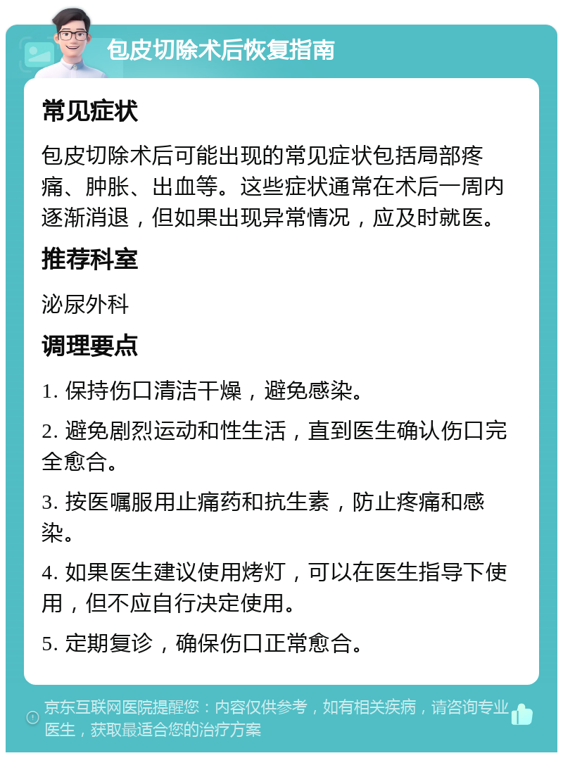 包皮切除术后恢复指南 常见症状 包皮切除术后可能出现的常见症状包括局部疼痛、肿胀、出血等。这些症状通常在术后一周内逐渐消退，但如果出现异常情况，应及时就医。 推荐科室 泌尿外科 调理要点 1. 保持伤口清洁干燥，避免感染。 2. 避免剧烈运动和性生活，直到医生确认伤口完全愈合。 3. 按医嘱服用止痛药和抗生素，防止疼痛和感染。 4. 如果医生建议使用烤灯，可以在医生指导下使用，但不应自行决定使用。 5. 定期复诊，确保伤口正常愈合。