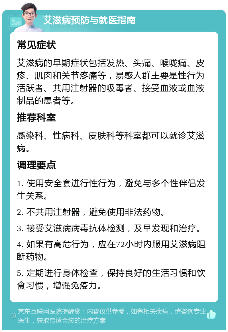 艾滋病预防与就医指南 常见症状 艾滋病的早期症状包括发热、头痛、喉咙痛、皮疹、肌肉和关节疼痛等，易感人群主要是性行为活跃者、共用注射器的吸毒者、接受血液或血液制品的患者等。 推荐科室 感染科、性病科、皮肤科等科室都可以就诊艾滋病。 调理要点 1. 使用安全套进行性行为，避免与多个性伴侣发生关系。 2. 不共用注射器，避免使用非法药物。 3. 接受艾滋病病毒抗体检测，及早发现和治疗。 4. 如果有高危行为，应在72小时内服用艾滋病阻断药物。 5. 定期进行身体检查，保持良好的生活习惯和饮食习惯，增强免疫力。