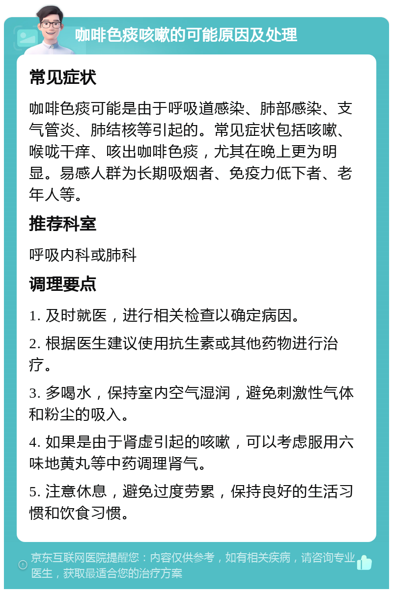 咖啡色痰咳嗽的可能原因及处理 常见症状 咖啡色痰可能是由于呼吸道感染、肺部感染、支气管炎、肺结核等引起的。常见症状包括咳嗽、喉咙干痒、咳出咖啡色痰，尤其在晚上更为明显。易感人群为长期吸烟者、免疫力低下者、老年人等。 推荐科室 呼吸内科或肺科 调理要点 1. 及时就医，进行相关检查以确定病因。 2. 根据医生建议使用抗生素或其他药物进行治疗。 3. 多喝水，保持室内空气湿润，避免刺激性气体和粉尘的吸入。 4. 如果是由于肾虚引起的咳嗽，可以考虑服用六味地黄丸等中药调理肾气。 5. 注意休息，避免过度劳累，保持良好的生活习惯和饮食习惯。