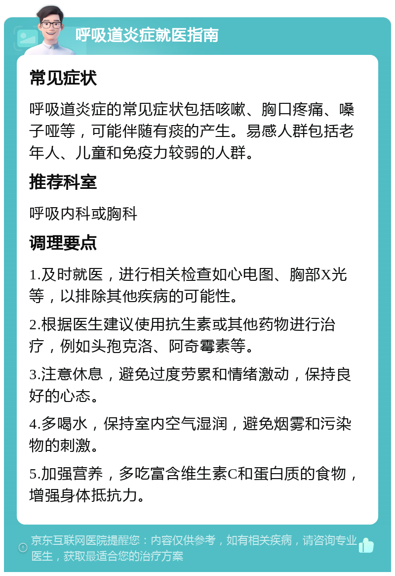 呼吸道炎症就医指南 常见症状 呼吸道炎症的常见症状包括咳嗽、胸口疼痛、嗓子哑等，可能伴随有痰的产生。易感人群包括老年人、儿童和免疫力较弱的人群。 推荐科室 呼吸内科或胸科 调理要点 1.及时就医，进行相关检查如心电图、胸部X光等，以排除其他疾病的可能性。 2.根据医生建议使用抗生素或其他药物进行治疗，例如头孢克洛、阿奇霉素等。 3.注意休息，避免过度劳累和情绪激动，保持良好的心态。 4.多喝水，保持室内空气湿润，避免烟雾和污染物的刺激。 5.加强营养，多吃富含维生素C和蛋白质的食物，增强身体抵抗力。