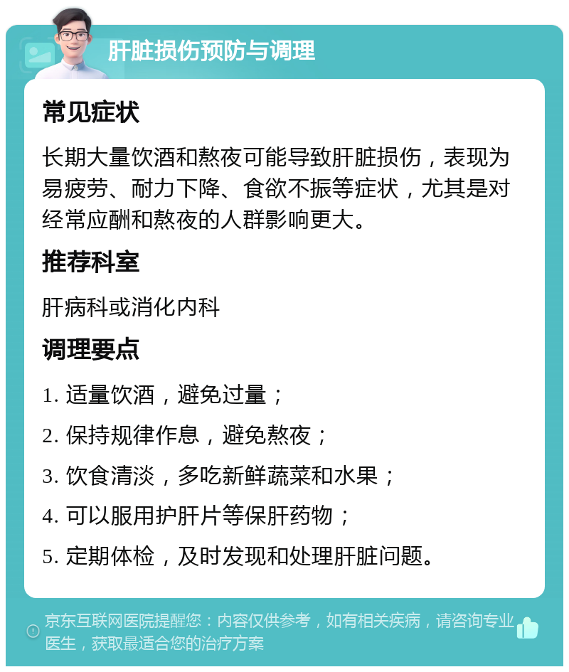 肝脏损伤预防与调理 常见症状 长期大量饮酒和熬夜可能导致肝脏损伤，表现为易疲劳、耐力下降、食欲不振等症状，尤其是对经常应酬和熬夜的人群影响更大。 推荐科室 肝病科或消化内科 调理要点 1. 适量饮酒，避免过量； 2. 保持规律作息，避免熬夜； 3. 饮食清淡，多吃新鲜蔬菜和水果； 4. 可以服用护肝片等保肝药物； 5. 定期体检，及时发现和处理肝脏问题。