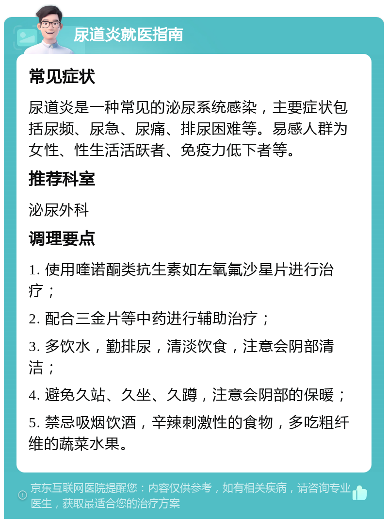 尿道炎就医指南 常见症状 尿道炎是一种常见的泌尿系统感染，主要症状包括尿频、尿急、尿痛、排尿困难等。易感人群为女性、性生活活跃者、免疫力低下者等。 推荐科室 泌尿外科 调理要点 1. 使用喹诺酮类抗生素如左氧氟沙星片进行治疗； 2. 配合三金片等中药进行辅助治疗； 3. 多饮水，勤排尿，清淡饮食，注意会阴部清洁； 4. 避免久站、久坐、久蹲，注意会阴部的保暖； 5. 禁忌吸烟饮酒，辛辣刺激性的食物，多吃粗纤维的蔬菜水果。