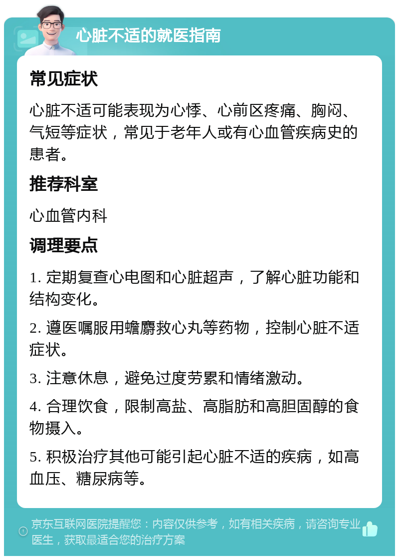 心脏不适的就医指南 常见症状 心脏不适可能表现为心悸、心前区疼痛、胸闷、气短等症状，常见于老年人或有心血管疾病史的患者。 推荐科室 心血管内科 调理要点 1. 定期复查心电图和心脏超声，了解心脏功能和结构变化。 2. 遵医嘱服用蟾麝救心丸等药物，控制心脏不适症状。 3. 注意休息，避免过度劳累和情绪激动。 4. 合理饮食，限制高盐、高脂肪和高胆固醇的食物摄入。 5. 积极治疗其他可能引起心脏不适的疾病，如高血压、糖尿病等。