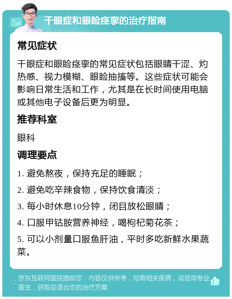 干眼症和眼睑痉挛的治疗指南 常见症状 干眼症和眼睑痉挛的常见症状包括眼睛干涩、灼热感、视力模糊、眼睑抽搐等。这些症状可能会影响日常生活和工作，尤其是在长时间使用电脑或其他电子设备后更为明显。 推荐科室 眼科 调理要点 1. 避免熬夜，保持充足的睡眠； 2. 避免吃辛辣食物，保持饮食清淡； 3. 每小时休息10分钟，闭目放松眼睛； 4. 口服甲钴胺营养神经，喝枸杞菊花茶； 5. 可以小剂量口服鱼肝油，平时多吃新鲜水果蔬菜。