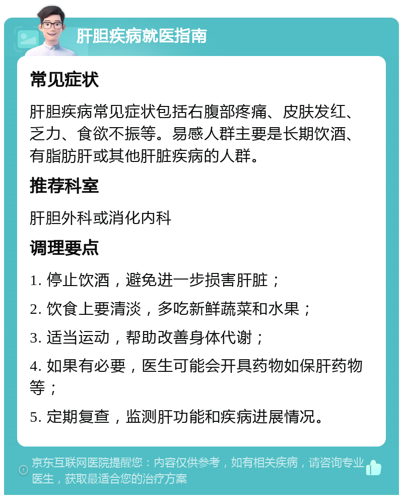 肝胆疾病就医指南 常见症状 肝胆疾病常见症状包括右腹部疼痛、皮肤发红、乏力、食欲不振等。易感人群主要是长期饮酒、有脂肪肝或其他肝脏疾病的人群。 推荐科室 肝胆外科或消化内科 调理要点 1. 停止饮酒，避免进一步损害肝脏； 2. 饮食上要清淡，多吃新鲜蔬菜和水果； 3. 适当运动，帮助改善身体代谢； 4. 如果有必要，医生可能会开具药物如保肝药物等； 5. 定期复查，监测肝功能和疾病进展情况。