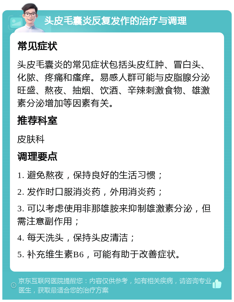 头皮毛囊炎反复发作的治疗与调理 常见症状 头皮毛囊炎的常见症状包括头皮红肿、冒白头、化脓、疼痛和瘙痒。易感人群可能与皮脂腺分泌旺盛、熬夜、抽烟、饮酒、辛辣刺激食物、雄激素分泌增加等因素有关。 推荐科室 皮肤科 调理要点 1. 避免熬夜，保持良好的生活习惯； 2. 发作时口服消炎药，外用消炎药； 3. 可以考虑使用非那雄胺来抑制雄激素分泌，但需注意副作用； 4. 每天洗头，保持头皮清洁； 5. 补充维生素B6，可能有助于改善症状。