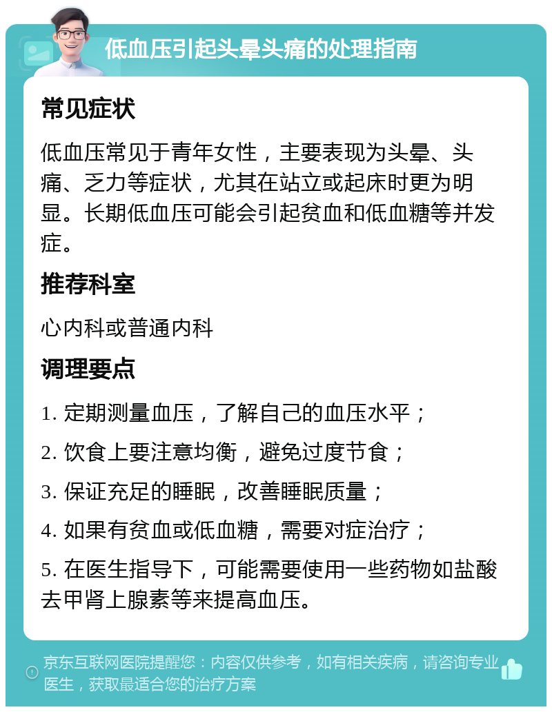 低血压引起头晕头痛的处理指南 常见症状 低血压常见于青年女性，主要表现为头晕、头痛、乏力等症状，尤其在站立或起床时更为明显。长期低血压可能会引起贫血和低血糖等并发症。 推荐科室 心内科或普通内科 调理要点 1. 定期测量血压，了解自己的血压水平； 2. 饮食上要注意均衡，避免过度节食； 3. 保证充足的睡眠，改善睡眠质量； 4. 如果有贫血或低血糖，需要对症治疗； 5. 在医生指导下，可能需要使用一些药物如盐酸去甲肾上腺素等来提高血压。