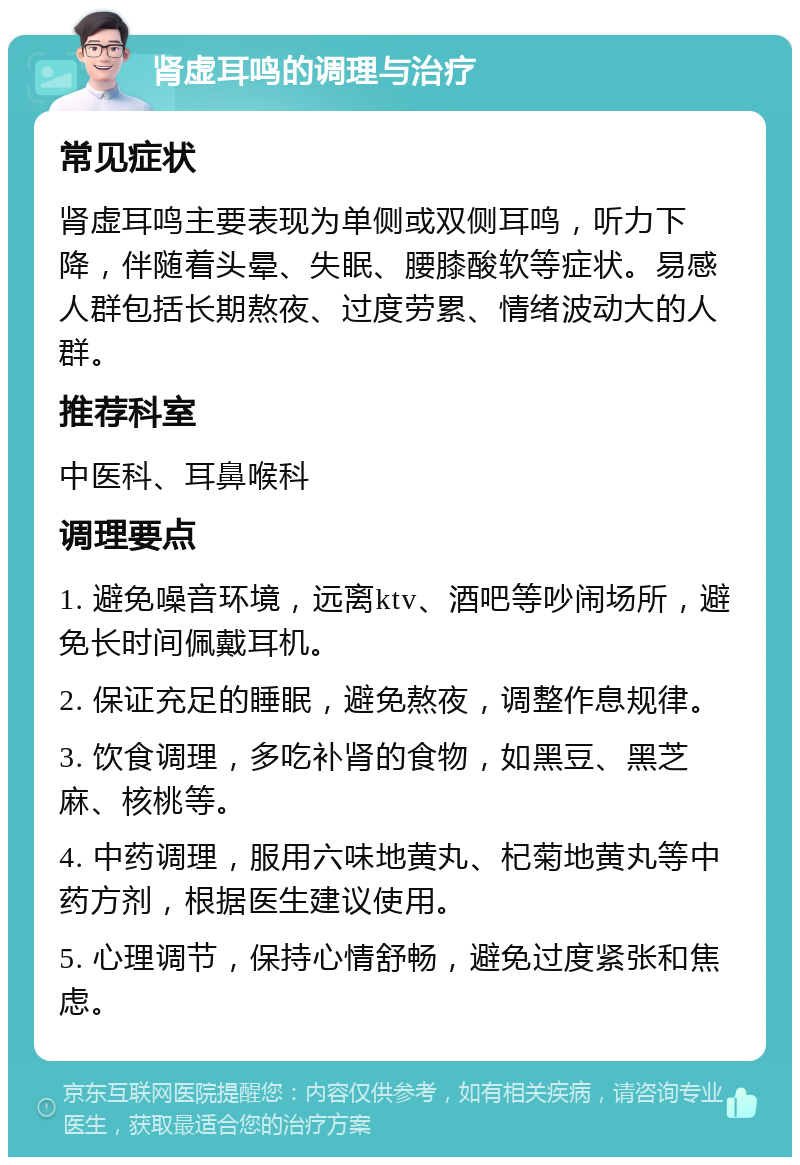 肾虚耳鸣的调理与治疗 常见症状 肾虚耳鸣主要表现为单侧或双侧耳鸣，听力下降，伴随着头晕、失眠、腰膝酸软等症状。易感人群包括长期熬夜、过度劳累、情绪波动大的人群。 推荐科室 中医科、耳鼻喉科 调理要点 1. 避免噪音环境，远离ktv、酒吧等吵闹场所，避免长时间佩戴耳机。 2. 保证充足的睡眠，避免熬夜，调整作息规律。 3. 饮食调理，多吃补肾的食物，如黑豆、黑芝麻、核桃等。 4. 中药调理，服用六味地黄丸、杞菊地黄丸等中药方剂，根据医生建议使用。 5. 心理调节，保持心情舒畅，避免过度紧张和焦虑。