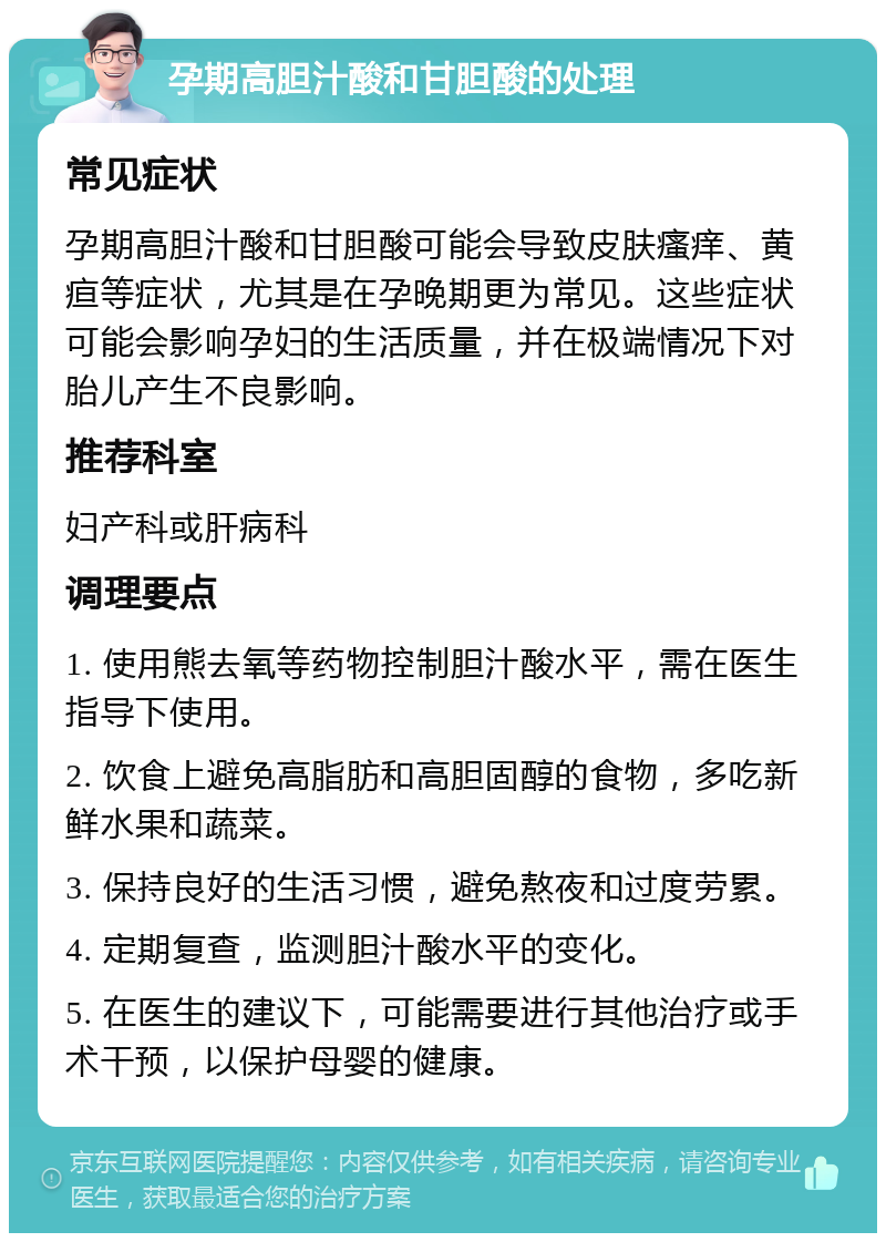 孕期高胆汁酸和甘胆酸的处理 常见症状 孕期高胆汁酸和甘胆酸可能会导致皮肤瘙痒、黄疸等症状，尤其是在孕晚期更为常见。这些症状可能会影响孕妇的生活质量，并在极端情况下对胎儿产生不良影响。 推荐科室 妇产科或肝病科 调理要点 1. 使用熊去氧等药物控制胆汁酸水平，需在医生指导下使用。 2. 饮食上避免高脂肪和高胆固醇的食物，多吃新鲜水果和蔬菜。 3. 保持良好的生活习惯，避免熬夜和过度劳累。 4. 定期复查，监测胆汁酸水平的变化。 5. 在医生的建议下，可能需要进行其他治疗或手术干预，以保护母婴的健康。