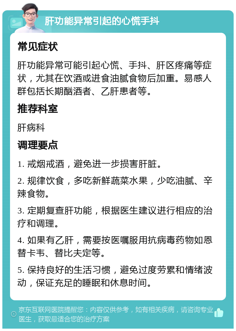 肝功能异常引起的心慌手抖 常见症状 肝功能异常可能引起心慌、手抖、肝区疼痛等症状，尤其在饮酒或进食油腻食物后加重。易感人群包括长期酗酒者、乙肝患者等。 推荐科室 肝病科 调理要点 1. 戒烟戒酒，避免进一步损害肝脏。 2. 规律饮食，多吃新鲜蔬菜水果，少吃油腻、辛辣食物。 3. 定期复查肝功能，根据医生建议进行相应的治疗和调理。 4. 如果有乙肝，需要按医嘱服用抗病毒药物如恩替卡韦、替比夫定等。 5. 保持良好的生活习惯，避免过度劳累和情绪波动，保证充足的睡眠和休息时间。