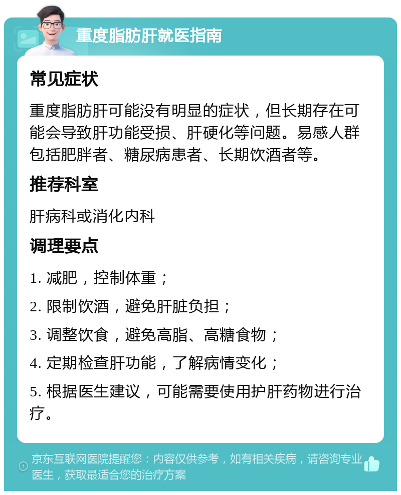 重度脂肪肝就医指南 常见症状 重度脂肪肝可能没有明显的症状，但长期存在可能会导致肝功能受损、肝硬化等问题。易感人群包括肥胖者、糖尿病患者、长期饮酒者等。 推荐科室 肝病科或消化内科 调理要点 1. 减肥，控制体重； 2. 限制饮酒，避免肝脏负担； 3. 调整饮食，避免高脂、高糖食物； 4. 定期检查肝功能，了解病情变化； 5. 根据医生建议，可能需要使用护肝药物进行治疗。