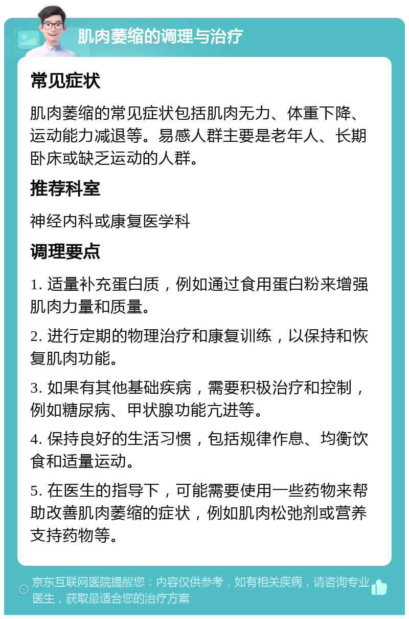 肌肉萎缩的调理与治疗 常见症状 肌肉萎缩的常见症状包括肌肉无力、体重下降、运动能力减退等。易感人群主要是老年人、长期卧床或缺乏运动的人群。 推荐科室 神经内科或康复医学科 调理要点 1. 适量补充蛋白质，例如通过食用蛋白粉来增强肌肉力量和质量。 2. 进行定期的物理治疗和康复训练，以保持和恢复肌肉功能。 3. 如果有其他基础疾病，需要积极治疗和控制，例如糖尿病、甲状腺功能亢进等。 4. 保持良好的生活习惯，包括规律作息、均衡饮食和适量运动。 5. 在医生的指导下，可能需要使用一些药物来帮助改善肌肉萎缩的症状，例如肌肉松弛剂或营养支持药物等。